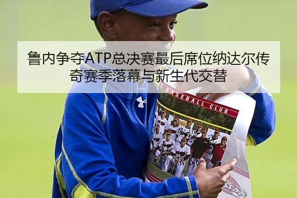 鲁内争夺ATP总决赛最后席位纳达尔传奇赛季落幕与新生代交替