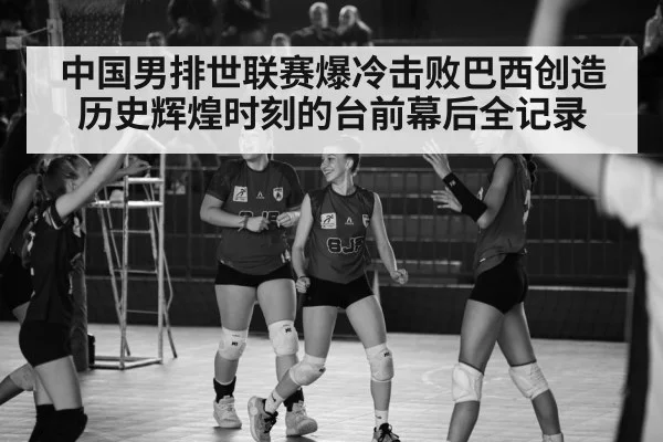 中国男排世联赛爆冷击败巴西创造历史辉煌时刻的台前幕后全记录